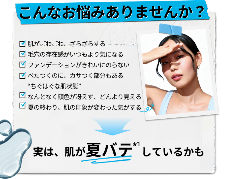 
                    こんなお悩みありませんか？
                    肌がごわごわ、ざらざらする
                    毛穴の存在感がいつもより気になる
                    ファンデーションがきれいにのらない
                    べたつくのに、カサつく部分もある“ちぐはぐな肌状態”
                    なんとなく顔色が冴えず、どんより見える
                    夏の終わり、肌の印象が変わった気がする
                    実は、肌が夏バテ*1しているかも
                    