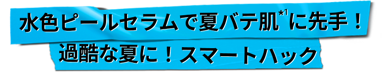 
                    水色ピールセラムで夏バテ肌*1に先手！
                    過酷な夏に！スマートハック