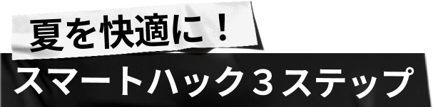 
                    夏を快適に！
                    スマートハック3ステップ