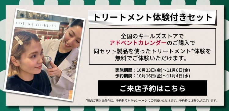 トリートメント体験付きセット
          全国のキールズストアで
          アドベントカレンダーのご購入で
          同セット製品を使ったトリートメント*体験を
          無料でご体験いただけます。
          実施期間：10月23日(金)～11月6日(金)
          予約期間：10月16日(金)～11月4日(水)
          ご来店予約はこちら
          *製品ご購入を条件に、予約制で本キャンペーンにご参加いただけます。予約枠には限りがございます。
