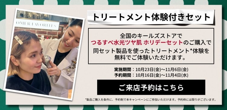 トリートメント体験付きセット
          全国のキールズストアで
          つるすべ水光ツヤ肌 ホリデーセットのご購入で
          同セット製品を使ったトリートメント*体験を
          無料でご体験いただけます。
          実施期間：10月23日(金)～11月6日(金)
          予約期間：10月16日(金)～11月4日(水)
          ご来店予約はこちら
          *製品ご購入を条件に、予約制で本キャンペーンにご参加いただけます。予約枠には限りがございます。