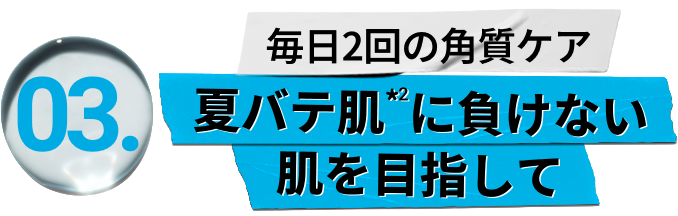 
                        03
                        毎日2回の角質ケア
                        夏バテ肌*2に負けない
                        肌を目指して