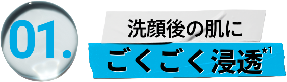 
                        01 
                        洗顔後の肌に 
                        ごくごく浸透*1