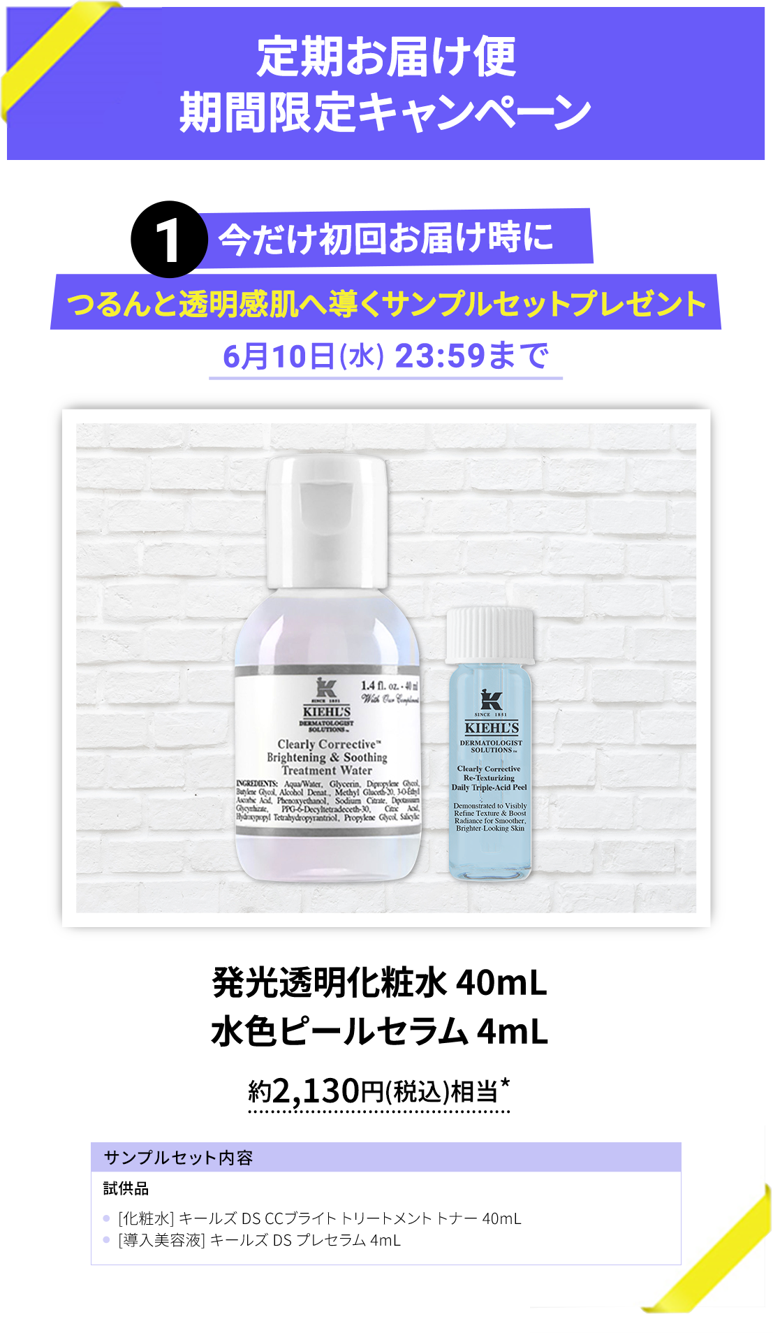 定期お届け便期間限定キャンペーン
        1 今だけ初回お届け時に
        つるんと透明感肌へ導くサンプルセットプレゼント
        6月10日(水) 23:59まで
        発光透明化粧水 40mL
        水色ピールセラム 4mL
        約2,130円(税込)相当*
        サンプルセット内容
        試供品
        [化粧水] キールズ DS CCブライト トリートメント トナー 40mL
        [導入美容液] キールズ DS プレセラム 4mL