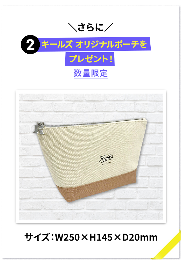 ＼さらに／
        2 キールズ オリジナルポーチを
        プレゼント！
        数量限定
        サイズ：W250×H145×D20mm