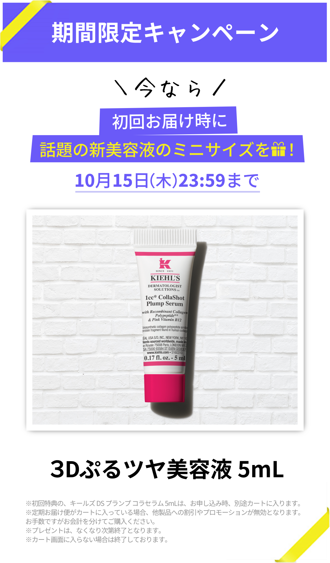 期間限定キャンペーン
            ＼今なら／
            初回お届け時に
            話題の新美容液のミニサイズをプレゼント！
            10月15日（木）23:59まで
            3Dぷるツヤ美容液 5mL
            ※初回特典の、キールズ DS プランプ コラセラム 5mLは、お申し込み時、別途カートに入ります。
            ※定期お届け便がカートに入っている場合、他製品への割引やプロモーションが無効となります。
            お手数ですがお会計を分けてご購入ください。
            ※プレゼントは、なくなり次第終了となります。
            ※カート画面に入らない場合は終了しております。