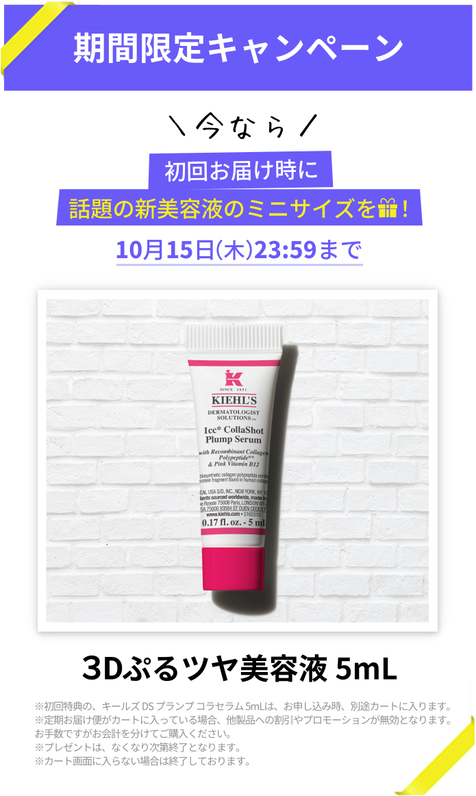 期間限定キャンペーン
            ＼今なら／
            初回お届け時に
            話題の新美容液のミニサイズをプレゼント！
            10月15日（木）23:59まで
            3Dぷるツヤ美容液 5mL
            ※初回特典の、キールズ DS プランプ コラセラム 5mLは、お申し込み時、別途カートに入ります。
            ※定期お届け便がカートに入っている場合、他製品への割引やプロモーションが無効となります。
            お手数ですがお会計を分けてご購入ください。
            ※プレゼントは、なくなり次第終了となります。
            ※カート画面に入らない場合は終了しております。