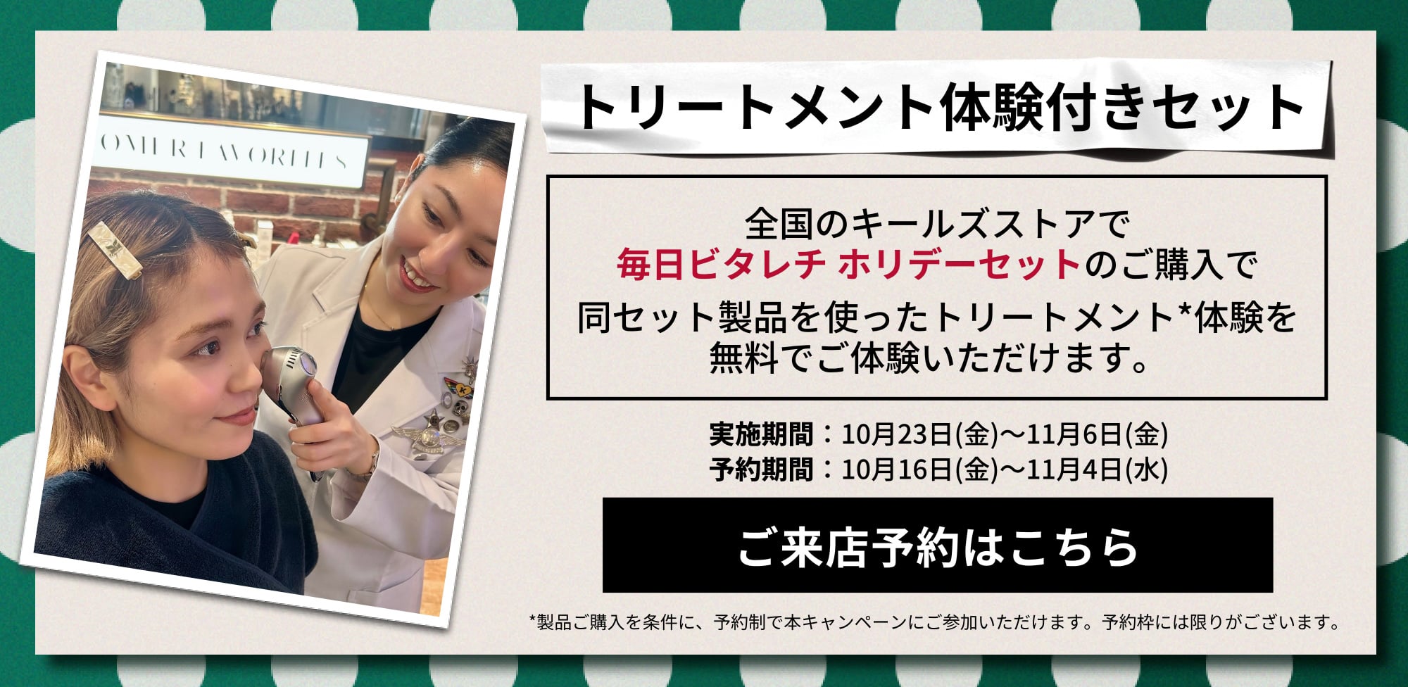 トリートメント体験付きセット
          全国のキールズストアで
          毎日ビタレチ ホリデーセットのご購入で
          同セット製品を使ったトリートメント*体験を
          無料でご体験いただけます。
          実施期間：10月23日(金)～11月6日(金)
          予約期間：10月16日(金)～11月4日(水)
          ご来店予約はこちら
          *製品ご購入を条件に、予約制で本キャンペーンにご参加いただけます。予約枠には限りがございます。